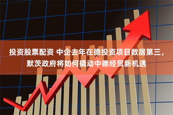 投资股票配资 中企去年在德投资项目数居第三，默茨政府将如何撬动中德经贸新机遇