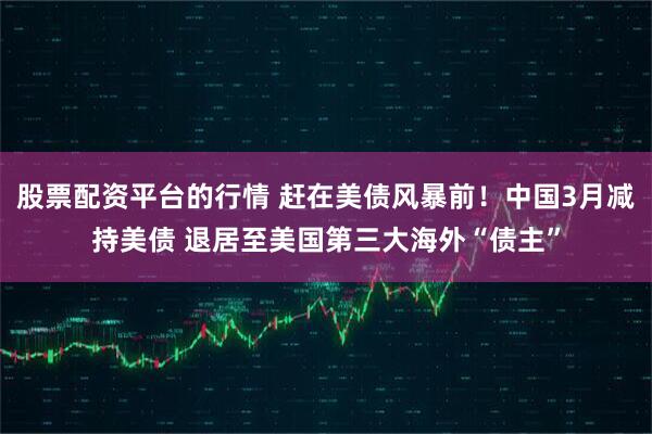 股票配资平台的行情 赶在美债风暴前！中国3月减持美债 退居至美国第三大海外“债主”
