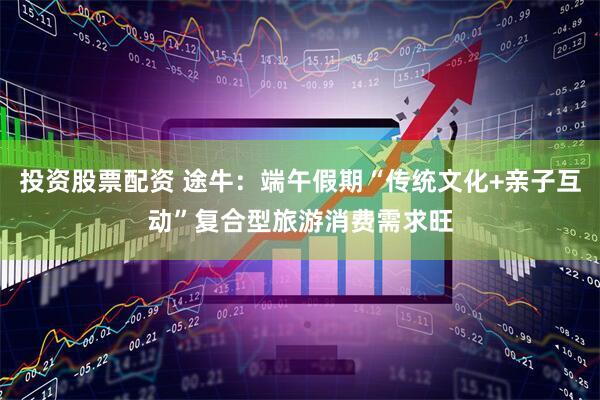 投资股票配资 途牛：端午假期“传统文化+亲子互动”复合型旅游消费需求旺