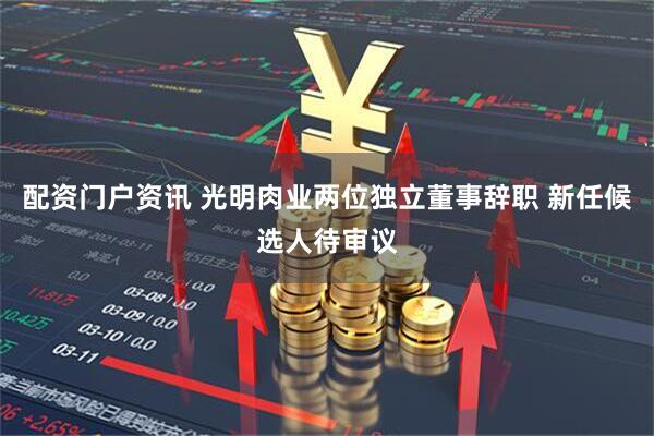 配资门户资讯 光明肉业两位独立董事辞职 新任候选人待审议