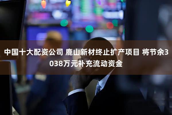 中国十大配资公司 鹿山新材终止扩产项目 将节余3038万元补充流动资金