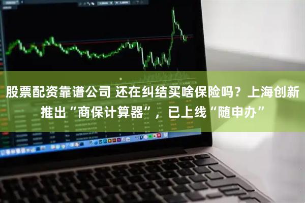 股票配资靠谱公司 还在纠结买啥保险吗？上海创新推出“商保计算器”，已上线“随申办”