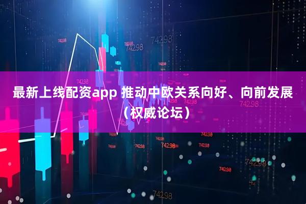 最新上线配资app 推动中欧关系向好、向前发展（权威论坛）