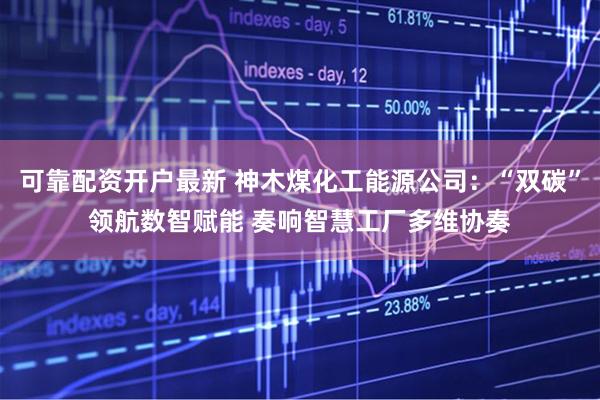 可靠配资开户最新 神木煤化工能源公司：“双碳”领航数智赋能 奏响智慧工厂多维协奏