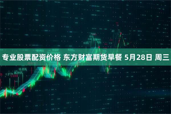 专业股票配资价格 东方财富期货早餐 5月28日 周三
