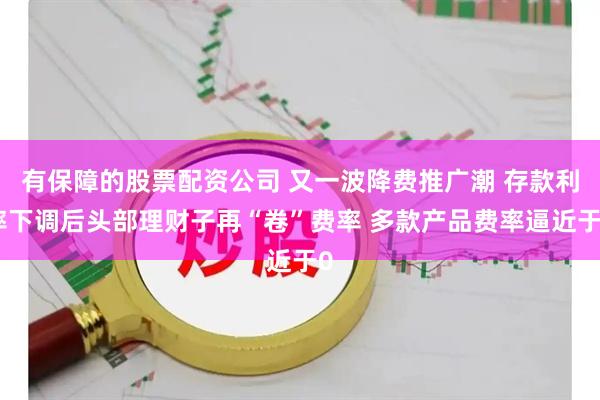 有保障的股票配资公司 又一波降费推广潮 存款利率下调后头部理财子再“卷”费率 多款产品费率逼近于0