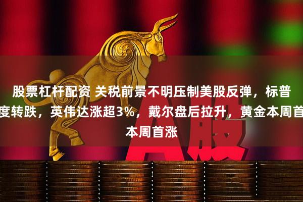 股票杠杆配资 关税前景不明压制美股反弹，标普一度转跌，英伟达涨超3%，戴尔盘后拉升，黄金本周首涨