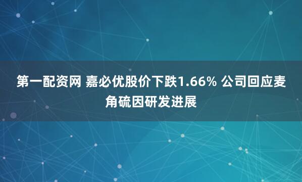 第一配资网 嘉必优股价下跌1.66% 公司回应麦角硫因研发进展