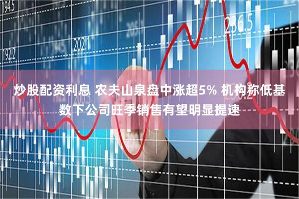 炒股配资利息 农夫山泉盘中涨超5% 机构称低基数下公司旺季销售有望明显提速