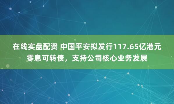 在线实盘配资 中国平安拟发行117.65亿港元零息可转债，支持公司核心业务发展