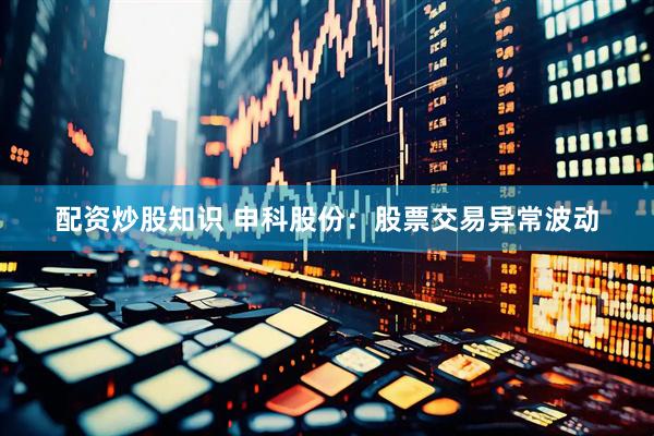 配资炒股知识 申科股份：股票交易异常波动
