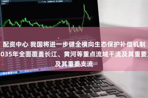 配资中心 我国将进一步健全横向生态保护补偿机制 到2035年全面覆盖长江、黄河等重点流域干流及其重要支流