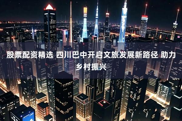 股票配资精选 四川巴中开启文旅发展新路径 助力乡村振兴