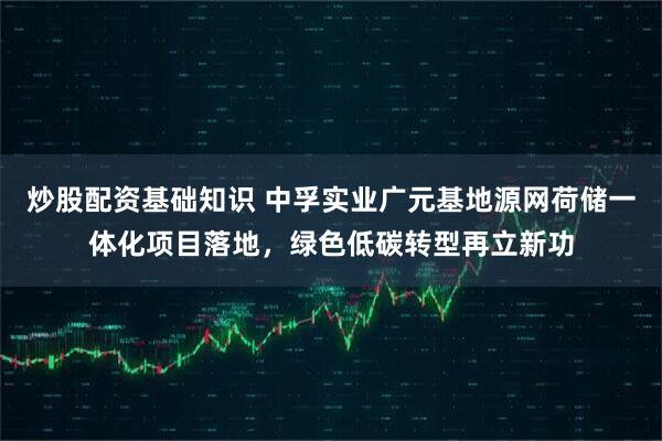 炒股配资基础知识 中孚实业广元基地源网荷储一体化项目落地，绿色低碳转型再立新功
