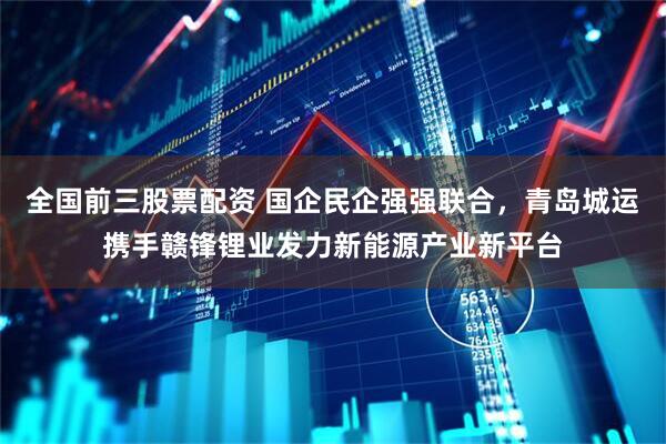 全国前三股票配资 国企民企强强联合，青岛城运携手赣锋锂业发力新能源产业新平台