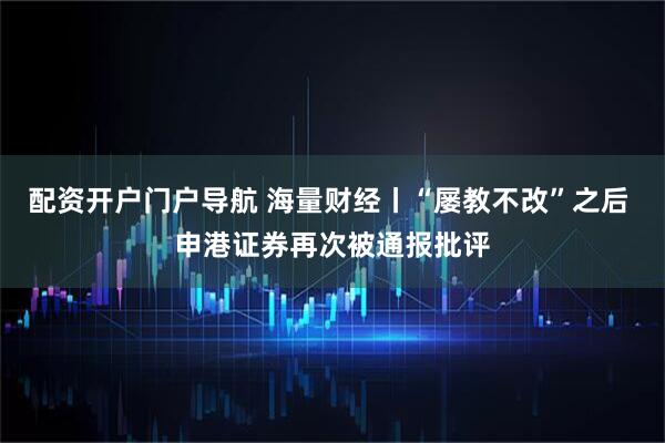 配资开户门户导航 海量财经丨“屡教不改”之后 申港证券再次被通报批评