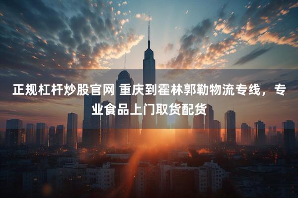 正规杠杆炒股官网 重庆到霍林郭勒物流专线，专业食品上门取货配货