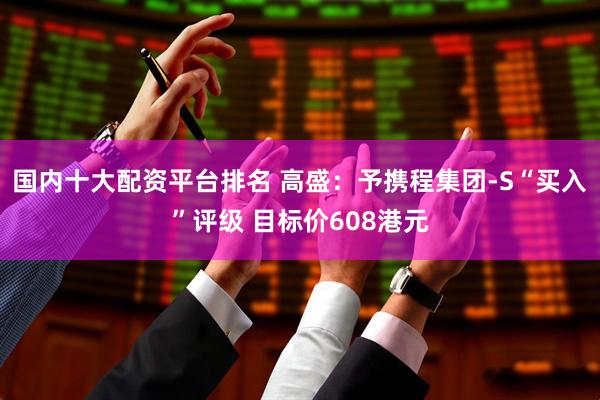 国内十大配资平台排名 高盛：予携程集团-S“买入”评级 目标价608港元