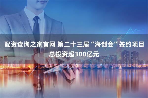 配资查询之家官网 第二十三届“海创会”签约项目总投资超300亿元