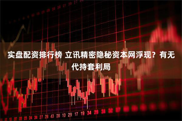 实盘配资排行榜 立讯精密隐秘资本网浮现？有无代持套利局