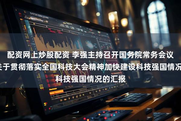 配资网上炒股配资 李强主持召开国务院常务会议  听取关于贯彻落实全国科技大会精神加快建设科技强国情况的汇报