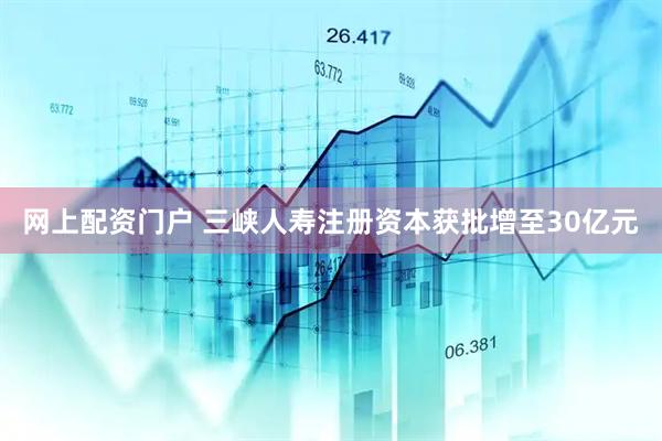 网上配资门户 三峡人寿注册资本获批增至30亿元