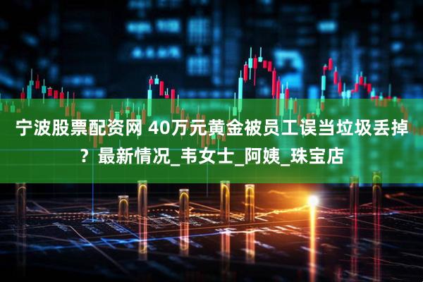 宁波股票配资网 40万元黄金被员工误当垃圾丢掉？最新情况_韦女士_阿姨_珠宝店