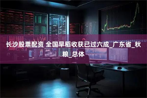 长沙股票配资 全国早稻收获已过六成_广东省_秋粮_总体