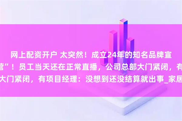 网上配资开户 太突然！成立24年的知名品牌宣布“资不抵债，停止经营”！员工当天还在正常直播，公司总部大门紧闭，有项目经理：没想到还没结算就出事_家居_消费者_装修