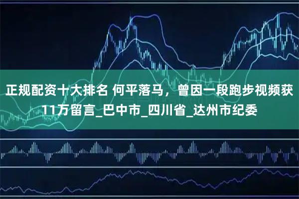 正规配资十大排名 何平落马，曾因一段跑步视频获11万留言_巴中市_四川省_达州市纪委
