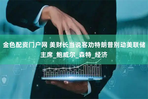 金色配资门户网 美财长当说客劝特朗普别动美联储主席_鲍威尔_森特_经济