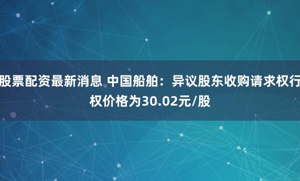 股票配资最新消息 中国船舶：异议股东收购请求权行权价格为30.02元/股