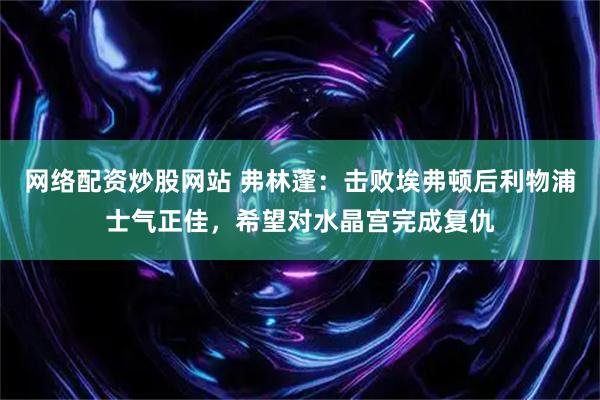 网络配资炒股网站 弗林蓬：击败埃弗顿后利物浦士气正佳，希望对水晶宫完成复仇