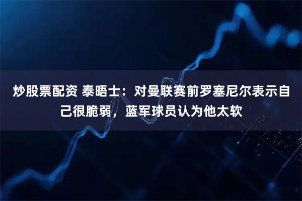 炒股票配资 泰晤士：对曼联赛前罗塞尼尔表示自己很脆弱，蓝军球员认为他太软